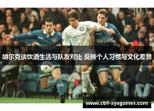 胡尔克谈饮酒生活与队友对比 反映个人习惯与文化差异 胡尔克谈饮酒生活与队友对比 反映个人习惯与文化差异