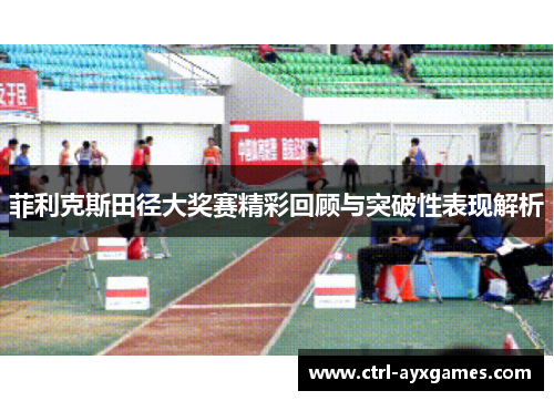 菲利克斯田径大奖赛精彩回顾与突破性表现解析 菲利克斯田径大奖赛精彩回顾与突破性表现解析