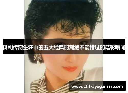 贝利传奇生涯中的五大经典时刻绝不能错过的精彩瞬间