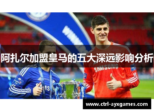 阿扎尔加盟皇马的五大深远影响分析 阿扎尔加盟皇马的五大深远影响分析