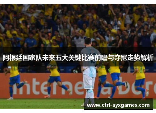 阿根廷国家队未来五大关键比赛前瞻与夺冠走势解析