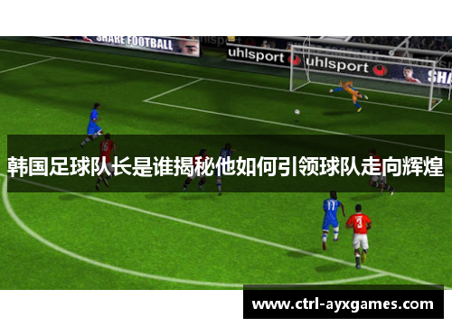 韩国足球队长是谁揭秘他如何引领球队走向辉煌 韩国足球队长是谁揭秘他如何引领球队走向辉煌