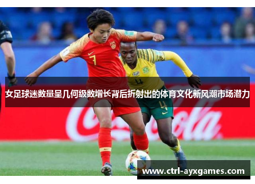 女足球迷数量呈几何级数增长背后折射出的体育文化新风潮市场潜力