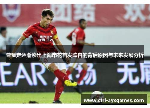 曹赟定逐渐淡出上海申花首发阵容的背后原因与未来发展分析