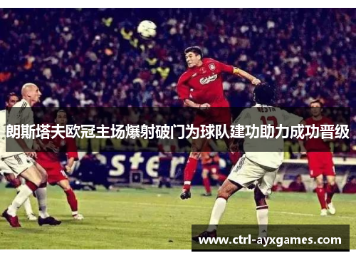 朗斯塔夫欧冠主场爆射破门为球队建功助力成功晋级