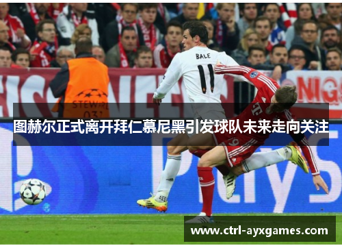 图赫尔正式离开拜仁慕尼黑引发球队未来走向关注