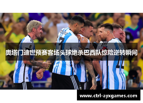 奥塔门迪世预赛客场头球绝杀巴西队惊险逆转瞬间 奥塔门迪世预赛客场头球绝杀巴西队惊险逆转瞬间