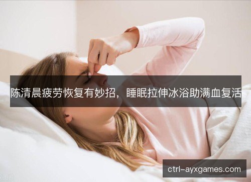 陈清晨疲劳恢复有妙招，睡眠拉伸冰浴助满血复活